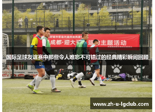 国际足球友谊赛中那些令人难忘不可错过的经典精彩瞬间回顾 国际足球友谊赛中那些令人难忘不可错过的经典精彩瞬间回顾