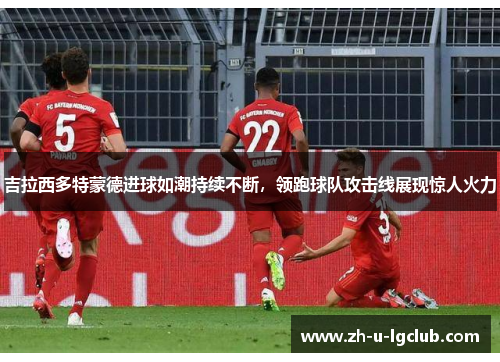 吉拉西多特蒙德进球如潮持续不断，领跑球队攻击线展现惊人火力
