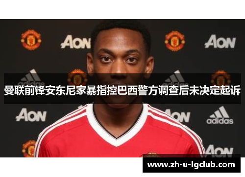 曼联前锋安东尼家暴指控巴西警方调查后未决定起诉